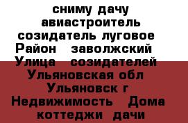 сниму дачу авиастроитель созидатель луговое › Район ­ заволжский  › Улица ­ созидателей - Ульяновская обл., Ульяновск г. Недвижимость » Дома, коттеджи, дачи продажа   